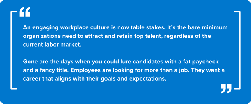 An engaging workplace culture is now table stakes. It’s the bare minimum organizations need to attract and retain top talent, regardless of the current labor market.    Gone are the days when you could lure candidates with a fat paycheck and a fancy title. Employees are looking for more than a job. They want a career that aligns with their goals and expectations.